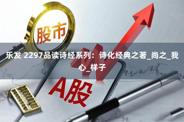 乐发 2297品读诗经系列：诗化经典之著_尚之_我心_样子