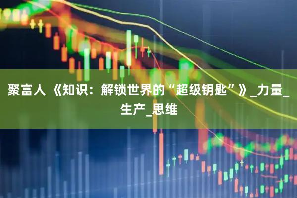 聚富人 《知识：解锁世界的“超级钥匙”》_力量_生产_思维