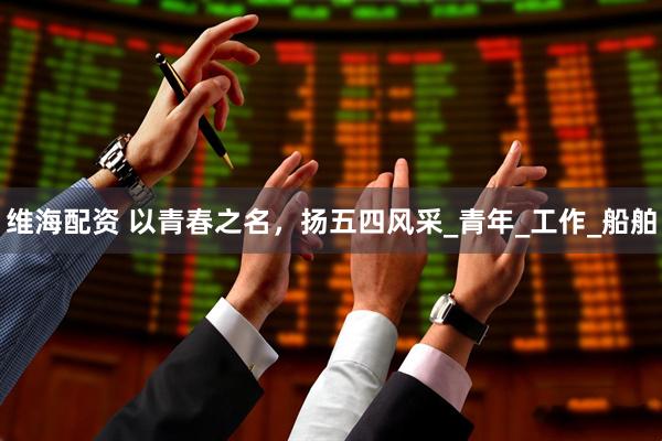 维海配资 以青春之名，扬五四风采_青年_工作_船舶