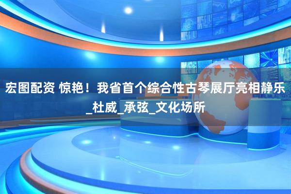 宏图配资 惊艳！我省首个综合性古琴展厅亮相静乐_杜威_承弦_文化场所