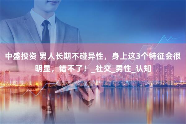 中盛投资 男人长期不碰异性，身上这3个特征会很明显，错不了！_社交_男性_认知
