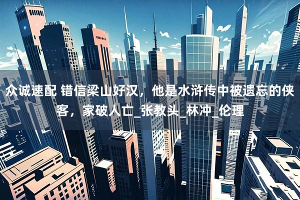 众诚速配 错信梁山好汉，他是水浒传中被遗忘的侠客，家破人亡_张教头_林冲_伦理