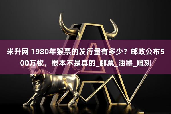 米升网 1980年猴票的发行量有多少？邮政公布500万枚，根本不是真的_邮票_油墨_雕刻