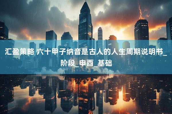 汇盈策略 六十甲子纳音是古人的人生周期说明书_阶段_申酉_基础