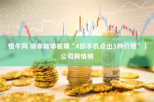 恒牛网 瑞幸咖啡被曝“4部手机点出3种价格”｜公司舆情哨