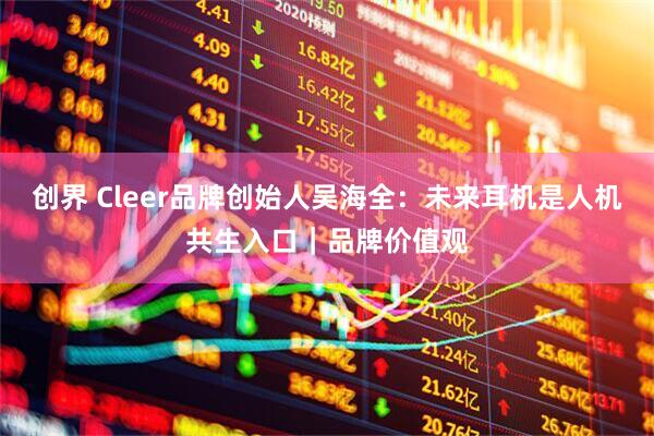 创界 Cleer品牌创始人吴海全：未来耳机是人机共生入口｜品牌价值观