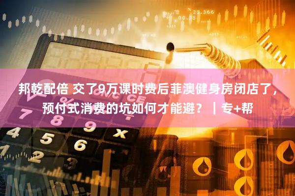 邦乾配倍 交了9万课时费后菲澳健身房闭店了，预付式消费的坑如何才能避？｜专+帮