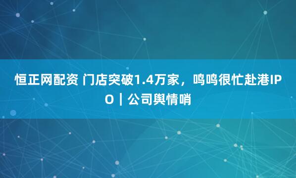恒正网配资 门店突破1.4万家，鸣鸣很忙赴港IPO｜公司舆情哨
