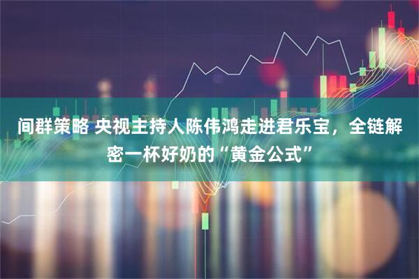 间群策略 央视主持人陈伟鸿走进君乐宝，全链解密一杯好奶的“黄金公式”