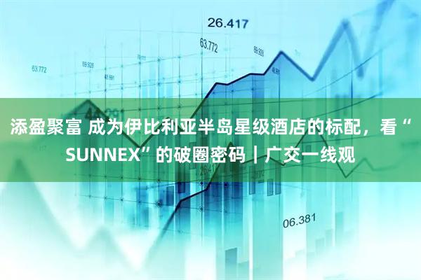 添盈聚富 成为伊比利亚半岛星级酒店的标配，看“SUNNEX”的破圈密码｜广交一线观