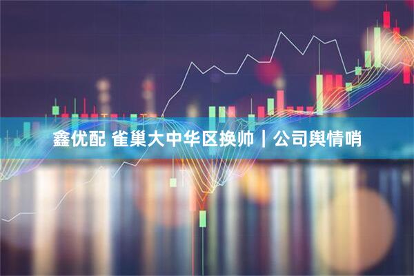 鑫优配 雀巢大中华区换帅｜公司舆情哨