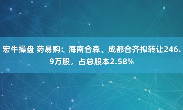 宏牛操盘 药易购：海南合森、成都合齐拟转让246.9万股，占总股本2.58%