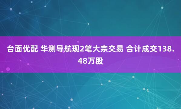 台面优配 华测导航现2笔大宗交易 合计成交138.48万股