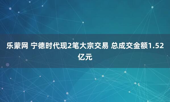 乐蒙网 宁德时代现2笔大宗交易 总成交金额1.52亿元
