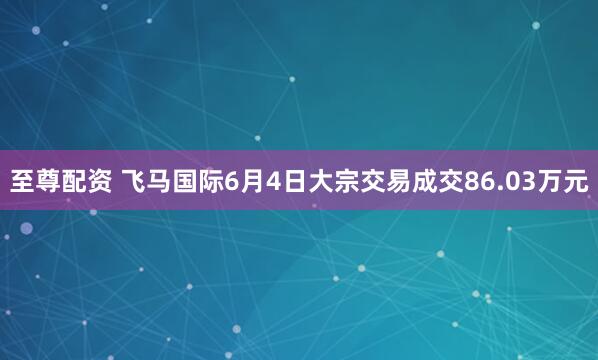 至尊配资 飞马国际6月4日大宗交易成交86.03万元