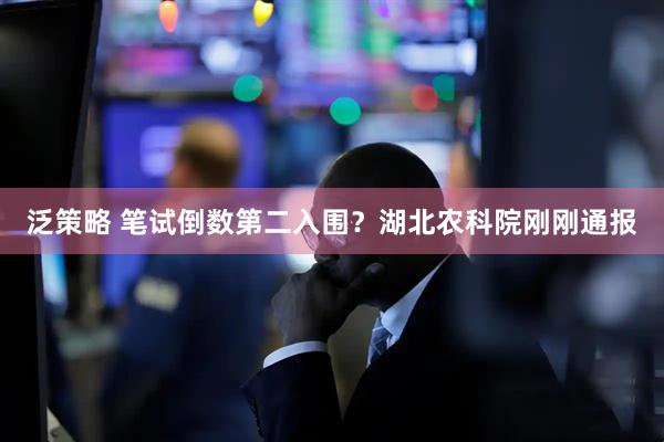泛策略 笔试倒数第二入围？湖北农科院刚刚通报