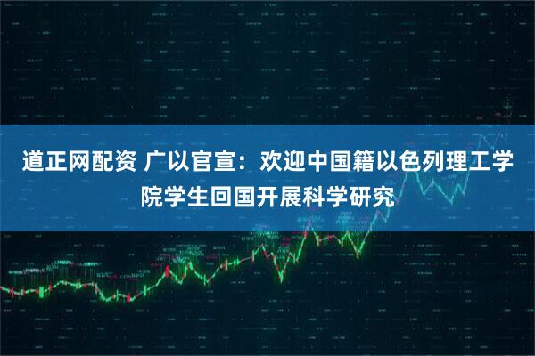 道正网配资 广以官宣：欢迎中国籍以色列理工学院学生回国开展科学研究