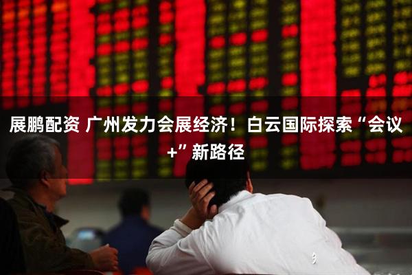 展鹏配资 广州发力会展经济！白云国际探索“会议+”新路径