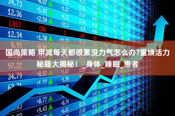 国尚策略 甲减每天都很累没力气怎么办?重焕活力秘籍大揭秘！_身体_睡眠_患者