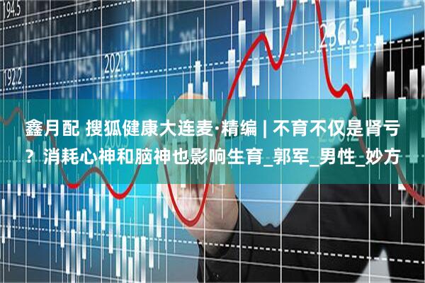 鑫月配 搜狐健康大连麦·精编 | 不育不仅是肾亏？消耗心神和脑神也影响生育_郭军_男性_妙方
