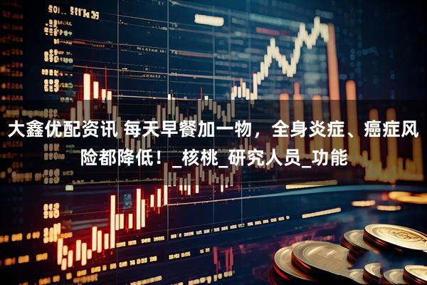 大鑫优配资讯 每天早餐加一物，全身炎症、癌症风险都降低！_核桃_研究人员_功能
