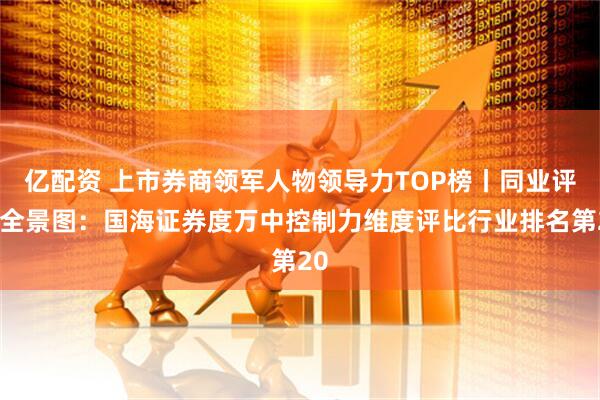 亿配资 上市券商领军人物领导力TOP榜丨同业评价全景图：国海证券度万中控制力维度评比行业排名第20