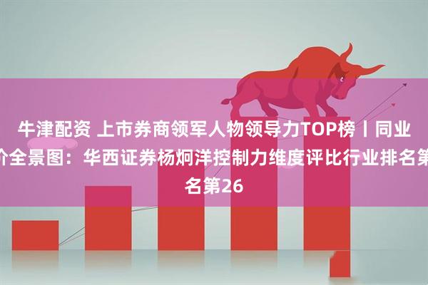 牛津配资 上市券商领军人物领导力TOP榜丨同业评价全景图：华西证券杨炯洋控制力维度评比行业排名第26