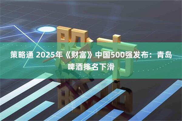 策略通 2025年《财富》中国500强发布：青岛啤酒排名下滑