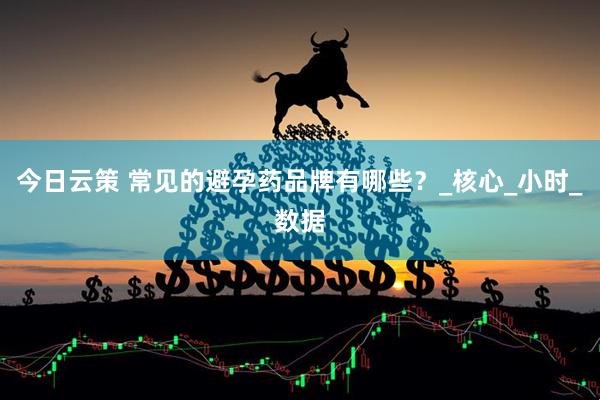 今日云策 常见的避孕药品牌有哪些？_核心_小时_数据