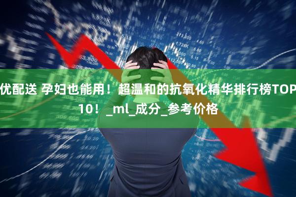 优配送 孕妇也能用！超温和的抗氧化精华排行榜TOP10！_ml_成分_参考价格