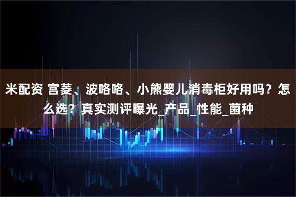 米配资 宫菱、波咯咯、小熊婴儿消毒柜好用吗？怎么选？真实测评曝光_产品_性能_菌种