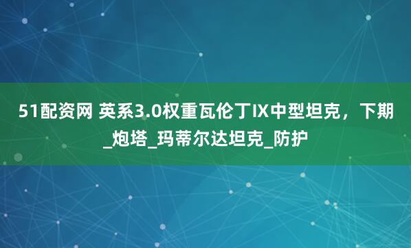 51配资网 英系3.0权重瓦伦丁Ⅸ中型坦克，下期_炮塔_玛蒂尔达坦克_防护