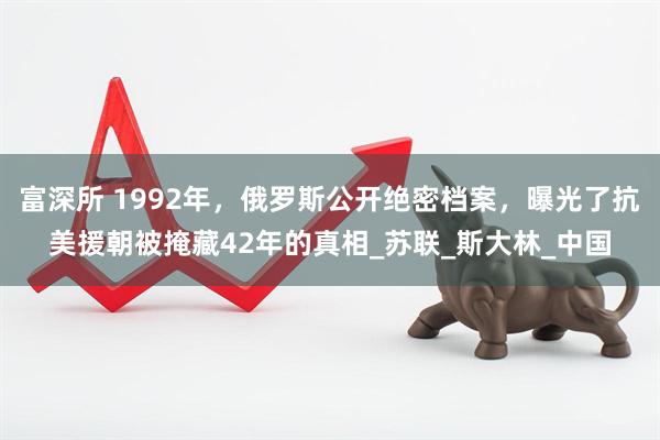 富深所 1992年，俄罗斯公开绝密档案，曝光了抗美援朝被掩藏42年的真相_苏联_斯大林_中国