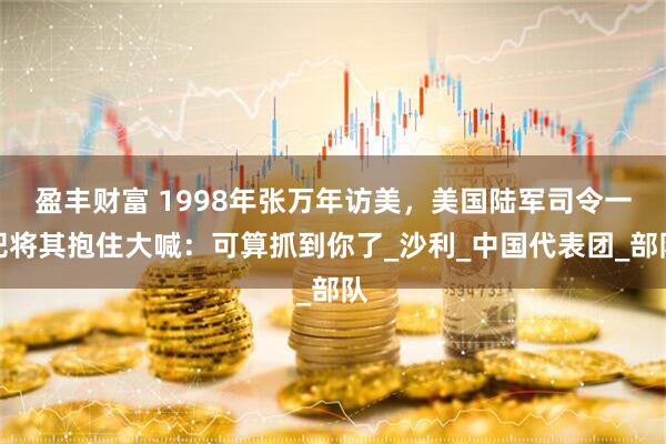 盈丰财富 1998年张万年访美，美国陆军司令一把将其抱住大喊：可算抓到你了_沙利_中国代表团_部队