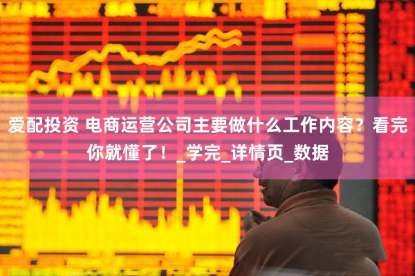 爱配投资 电商运营公司主要做什么工作内容？看完你就懂了！_学完_详情页_数据