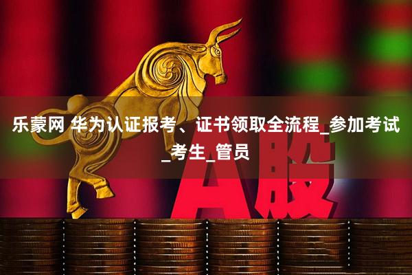 乐蒙网 华为认证报考、证书领取全流程_参加考试_考生_管员