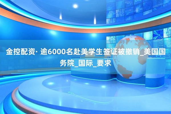 金控配资· 逾6000名赴美学生签证被撤销_美国国务院_国际_要求