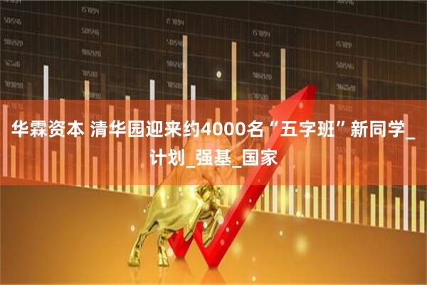 华霖资本 清华园迎来约4000名“五字班”新同学_计划_强基_国家
