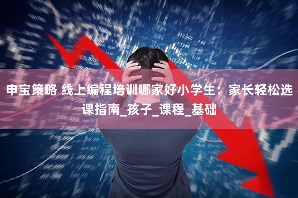 申宝策略 线上编程培训哪家好小学生：家长轻松选课指南_孩子_课程_基础
