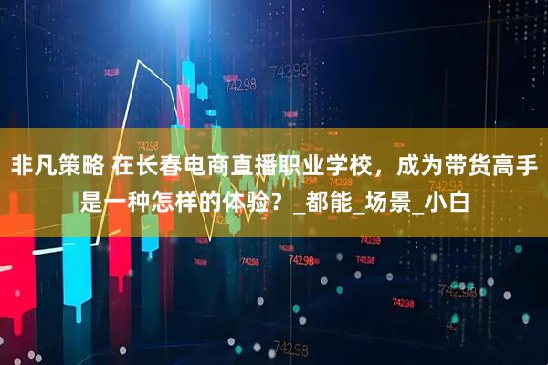 非凡策略 在长春电商直播职业学校，成为带货高手是一种怎样的体验？_都能_场景_小白