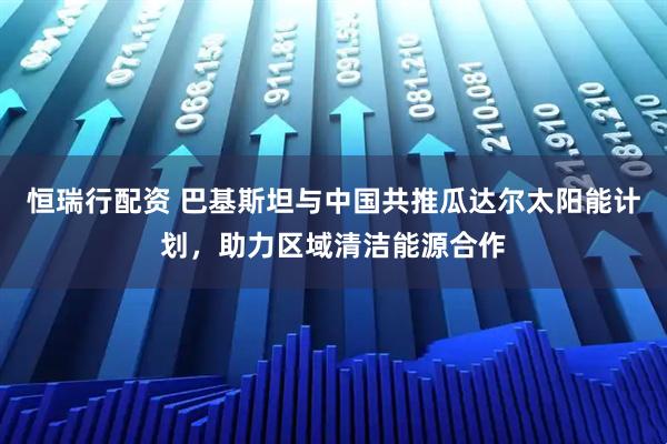 恒瑞行配资 巴基斯坦与中国共推瓜达尔太阳能计划，助力区域清洁能源合作