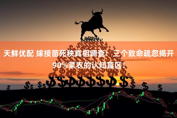 天鲜优配 嫁接苗死秧真相调查：三个致命疏忽揭开90%菜农的认知盲区！