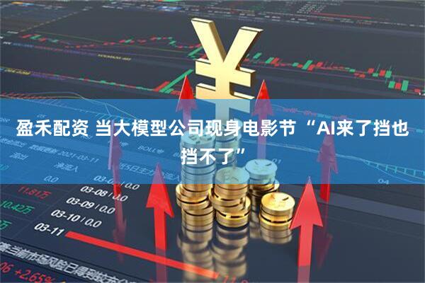 盈禾配资 当大模型公司现身电影节 “AI来了挡也挡不了”