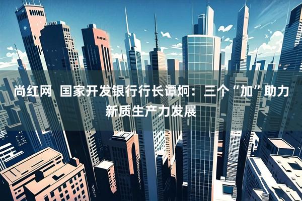 尚红网  国家开发银行行长谭炯:三个“加”助力新质生产力发展