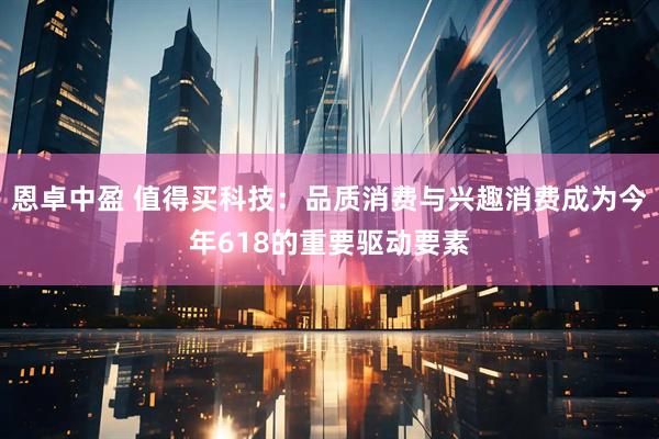 恩卓中盈 值得买科技:品质消费与兴趣消费成为今年618的重要驱动要素