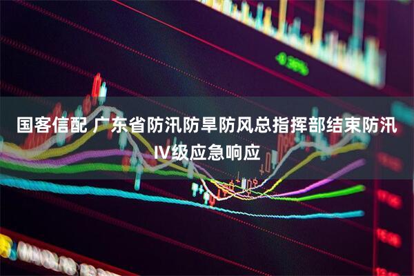 国客信配 广东省防汛防旱防风总指挥部结束防汛Ⅳ级应急响应