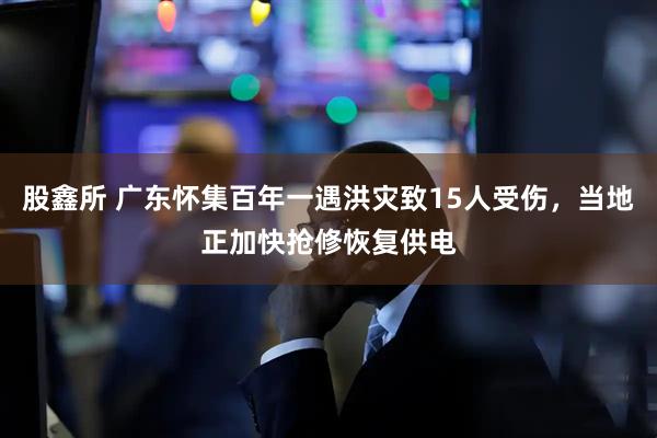 股鑫所 广东怀集百年一遇洪灾致15人受伤，当地正加快抢修恢复供电
