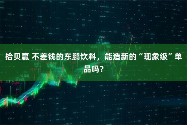 拾贝赢 不差钱的东鹏饮料，能造新的“现象级”单品吗？