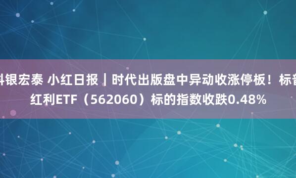 科银宏泰 小红日报|时代出版盘中异动收涨停板!标普红利ETF(562060)标的指数收跌0.48%