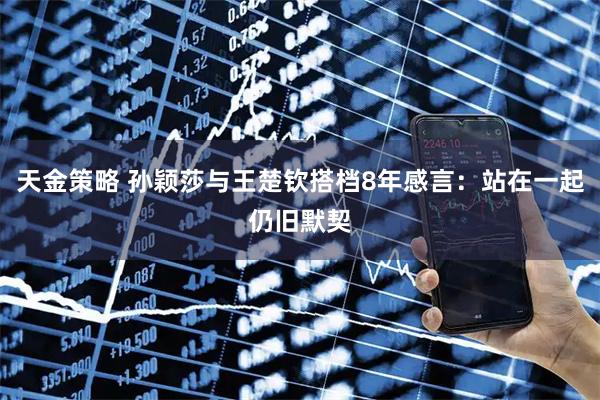 天金策略 孙颖莎与王楚钦搭档8年感言：站在一起仍旧默契